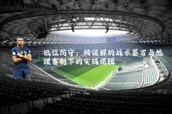 低位防守:被误解的战术基石与地理赛制下的实践逻辑